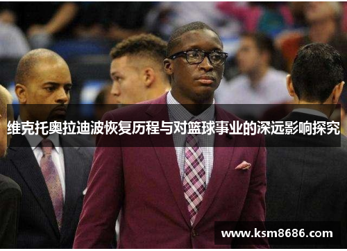维克托奥拉迪波恢复历程与对篮球事业的深远影响探究