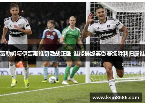 富勒姆与伊普斯维奇激战正酣 谁能最终笑傲赛场胜利归属谁