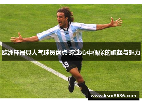 欧洲杯最具人气球员盘点 球迷心中偶像的崛起与魅力