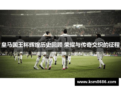 皇马国王杯辉煌历史回顾 荣耀与传奇交织的征程
