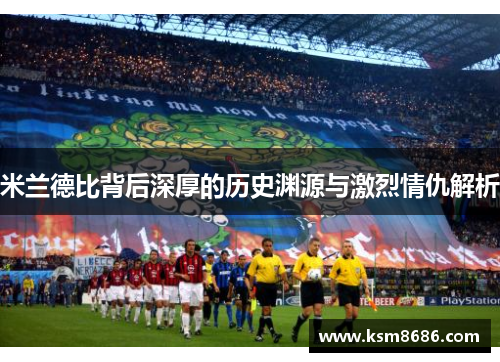 米兰德比背后深厚的历史渊源与激烈情仇解析