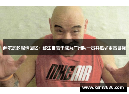 萨尔瓦多深情回忆：终生自豪于成为广州队一员并追求更高目标