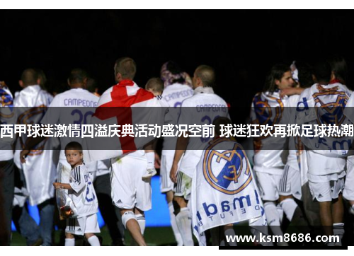 西甲球迷激情四溢庆典活动盛况空前 球迷狂欢再掀足球热潮