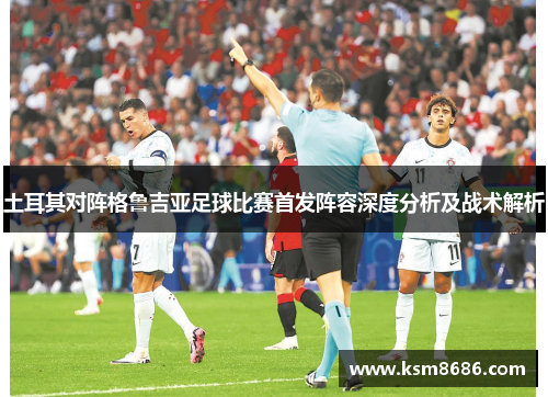 土耳其对阵格鲁吉亚足球比赛首发阵容深度分析及战术解析