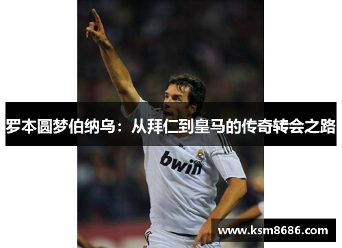 罗本圆梦伯纳乌：从拜仁到皇马的传奇转会之路