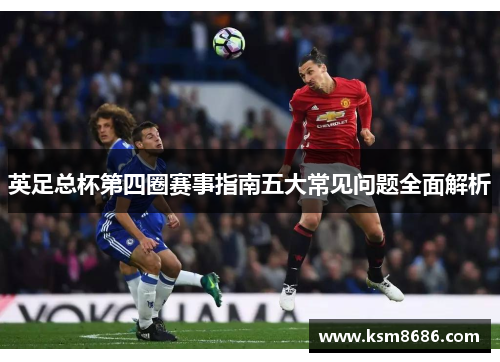 英足总杯第四圈赛事指南五大常见问题全面解析 英足总杯第四圈赛事指南五大常见问题全面解析