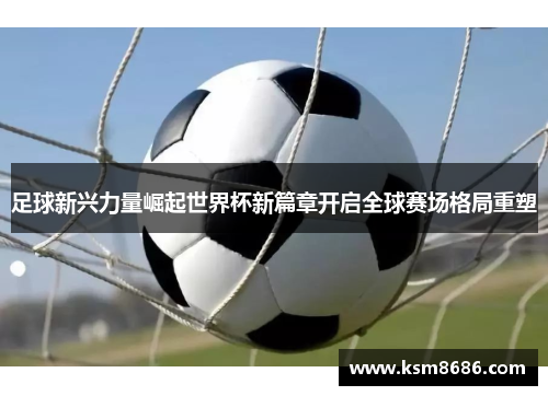 足球新兴力量崛起世界杯新篇章开启全球赛场格局重塑