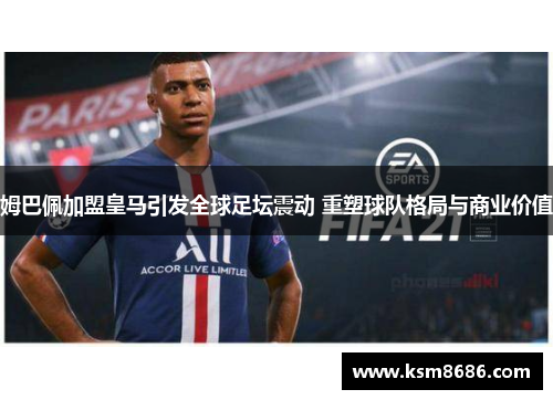 姆巴佩加盟皇马引发全球足坛震动 重塑球队格局与商业价值