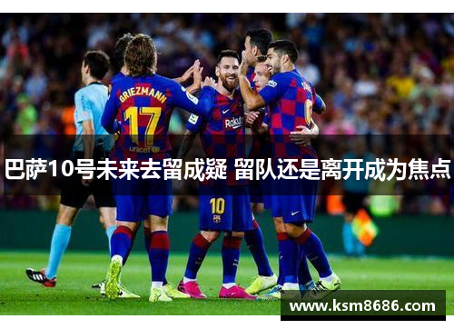 巴萨10号未来去留成疑 留队还是离开成为焦点