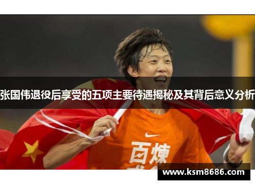 张国伟退役后享受的五项主要待遇揭秘及其背后意义分析 张国伟退役后享受的五项主要待遇揭秘及其背后意义分析
