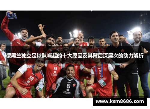 德黑兰独立足球队崛起的十大原因及其背后深层次的动力解析 德黑兰独立足球队崛起的十大原因及其背后深层次的动力解析