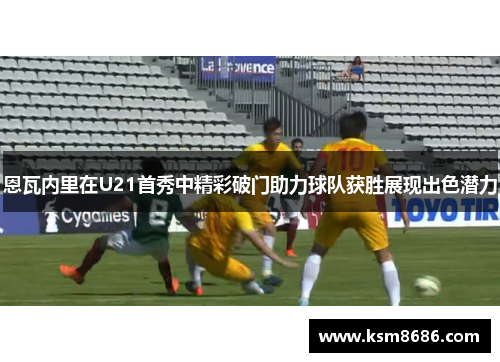 恩瓦内里在U21首秀中精彩破门助力球队获胜展现出色潜力 恩瓦内里在U21首秀中精彩破门助力球队获胜展现出色潜力