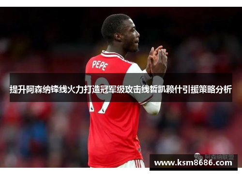 提升阿森纳锋线火力打造冠军级攻击线哲凯赖什引援策略分析 提升阿森纳锋线火力打造冠军级攻击线哲凯赖什引援策略分析