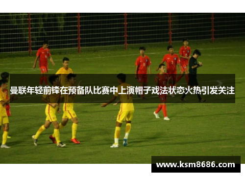 曼联年轻前锋在预备队比赛中上演帽子戏法状态火热引发关注
