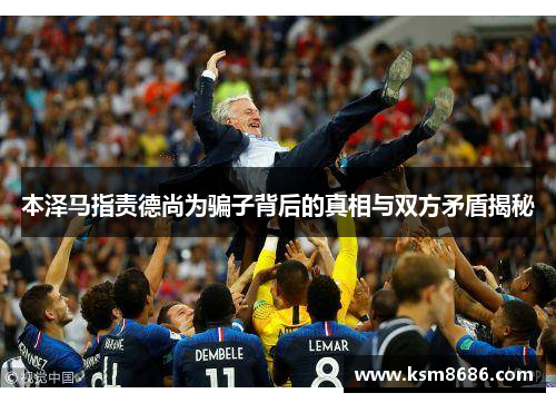 本泽马指责德尚为骗子背后的真相与双方矛盾揭秘