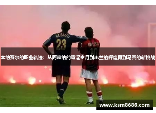 本纳赛尔的职业轨迹：从阿森纳的青涩岁月到米兰的辉煌再到马赛的新挑战