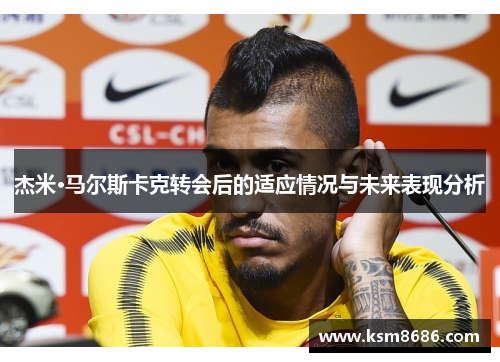 杰米·马尔斯卡克转会后的适应情况与未来表现分析