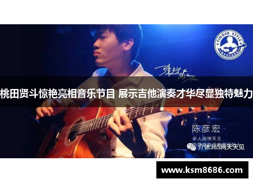 桃田贤斗惊艳亮相音乐节目 展示吉他演奏才华尽显独特魅力 桃田贤斗惊艳亮相音乐节目 展示吉他演奏才华尽显独特魅力