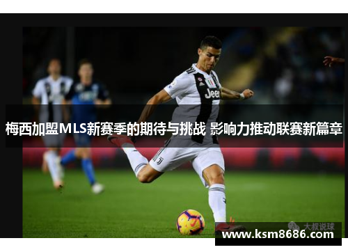 梅西加盟MLS新赛季的期待与挑战 影响力推动联赛新篇章
