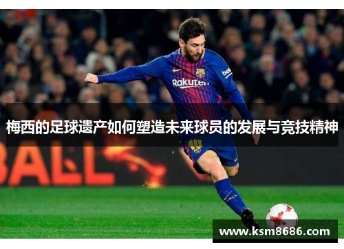 梅西的足球遗产如何塑造未来球员的发展与竞技精神 梅西的足球遗产如何塑造未来球员的发展与竞技精神