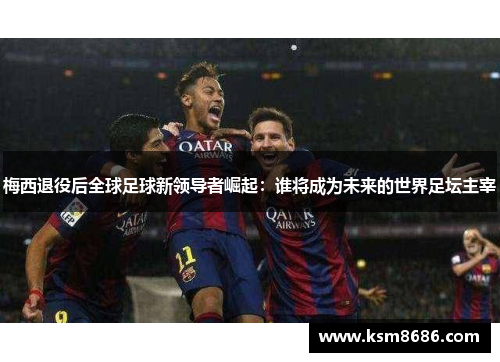 梅西退役后全球足球新领导者崛起：谁将成为未来的世界足坛主宰
